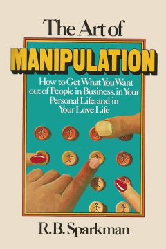 The art of manipulation: how to get what you want out of people in business, in your personal life, and in your love life